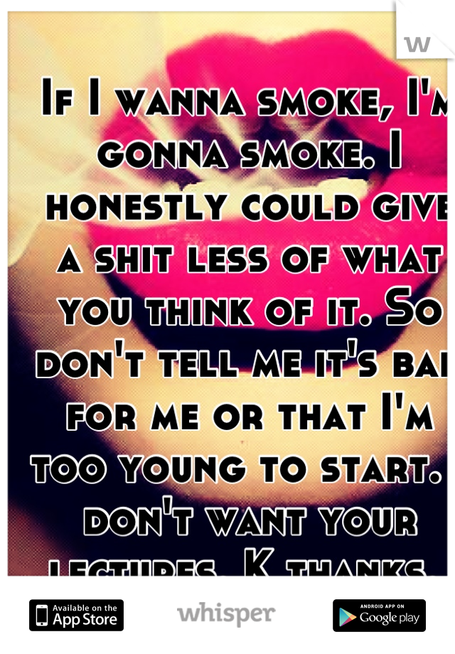 If I wanna smoke, I'm gonna smoke. I honestly could give a shit less of what you think of it. So don't tell me it's bad for me or that I'm too young to start. I don't want your lectures. K thanks. 