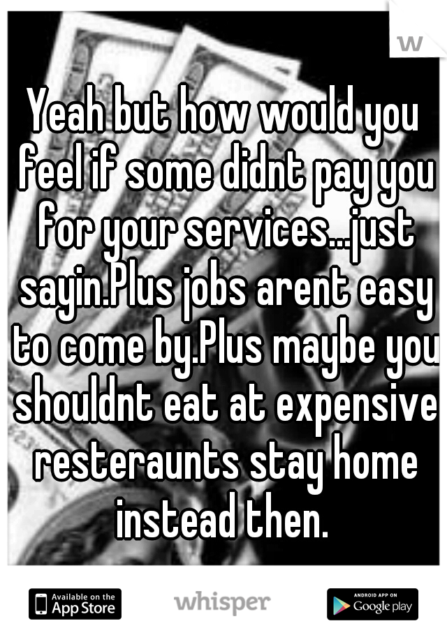 Yeah but how would you feel if some didnt pay you for your services...just sayin.Plus jobs arent easy to come by.Plus maybe you shouldnt eat at expensive resteraunts stay home instead then. 