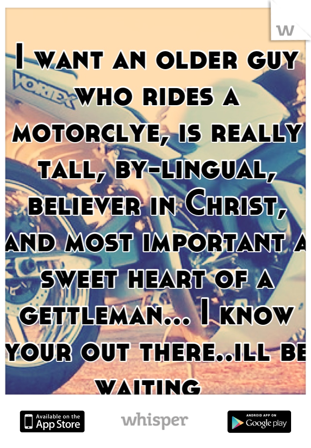 I want an older guy who rides a motorclye, is really tall, by-lingual, believer in Christ, and most important a sweet heart of a gettleman... I know your out there..ill be waiting  