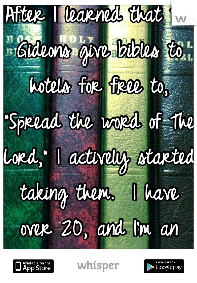 After I learned that the Gideons give bibles to hotels for free to, "Spread the word of The Lord," I actively started taking them.  I have over 20, and I'm an Atheist. 