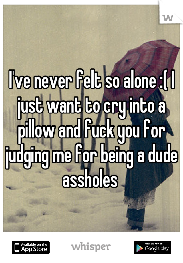 I've never felt so alone :( I just want to cry into a pillow and fuck you for judging me for being a dude assholes 