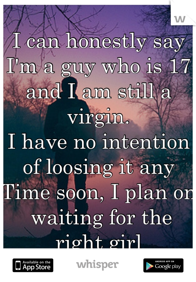 I can honestly say I'm a guy who is 17 and I am still a virgin.
I have no intention of loosing it any
Time soon, I plan on
 waiting for the right girl