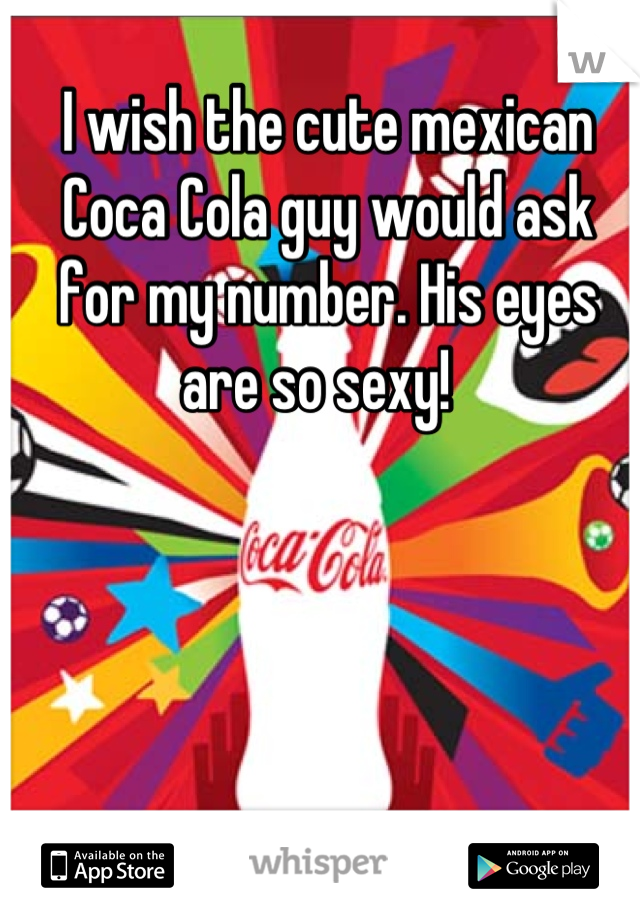 I wish the cute mexican Coca Cola guy would ask for my number. His eyes are so sexy!  