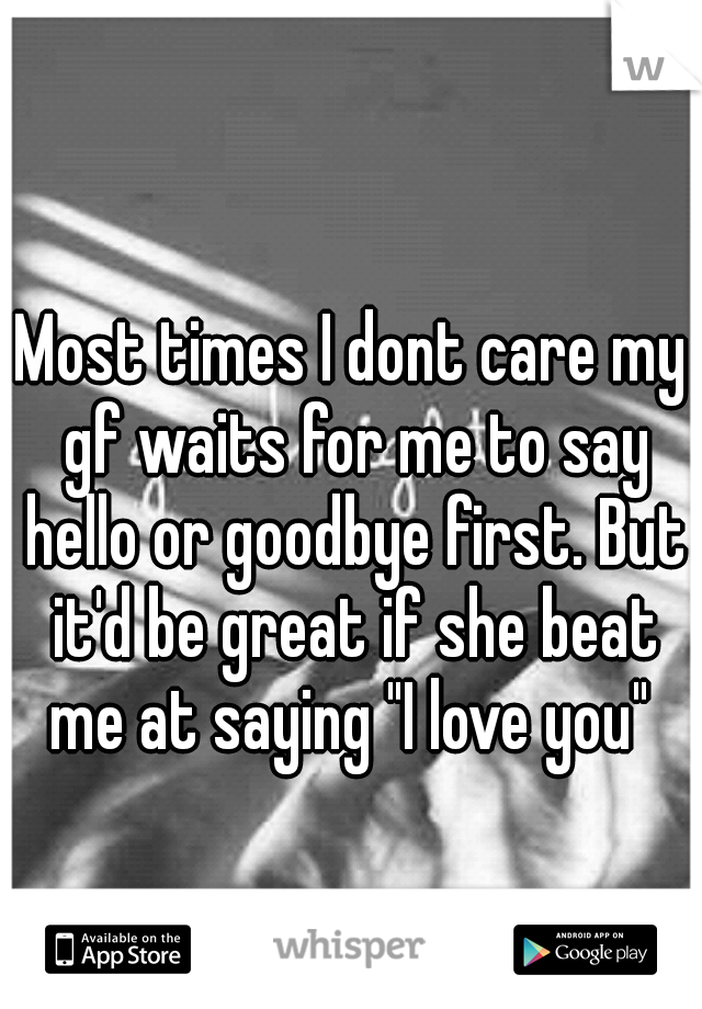 Most times I dont care my gf waits for me to say hello or goodbye first. But it'd be great if she beat me at saying "I love you" 