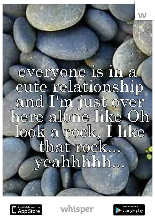 everyone is in a cute relationship and I'm just over here alone like Oh look a rock, I like that rock... yeahhhhh...