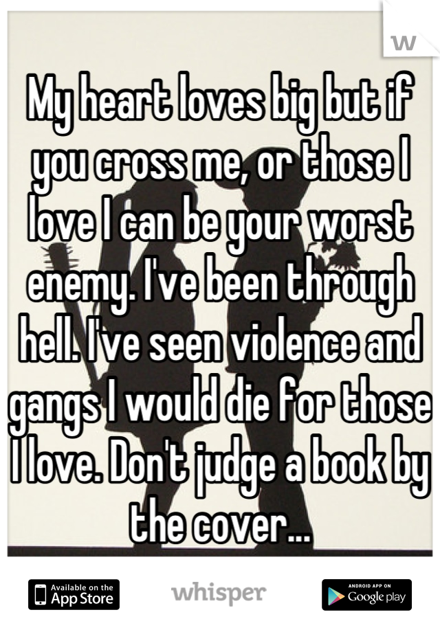 My heart loves big but if you cross me, or those I love I can be your worst enemy. I've been through hell. I've seen violence and gangs I would die for those I love. Don't judge a book by the cover...