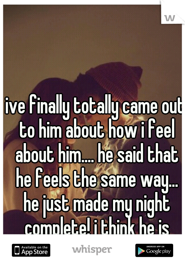 ive finally totally came out to him about how i feel about him.... he said that he feels the same way... he just made my night complete! i think he is truely the one 