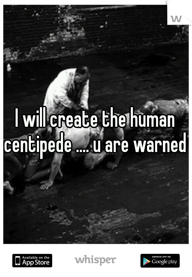 I will create the human centipede .... u are warned 