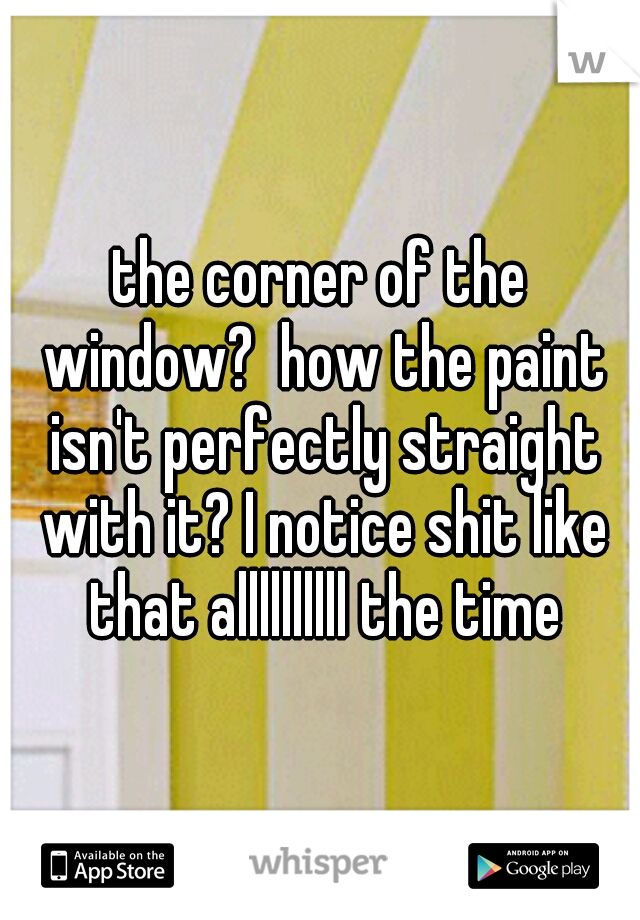 the corner of the window?  how the paint isn't perfectly straight with it? I notice shit like that allllllllll the time