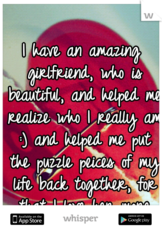 I have an amazing girlfriend, who is beautiful, and helped me realize who I really am :) and helped me put the puzzle peices of my life back together, for that I love her more than anything :)