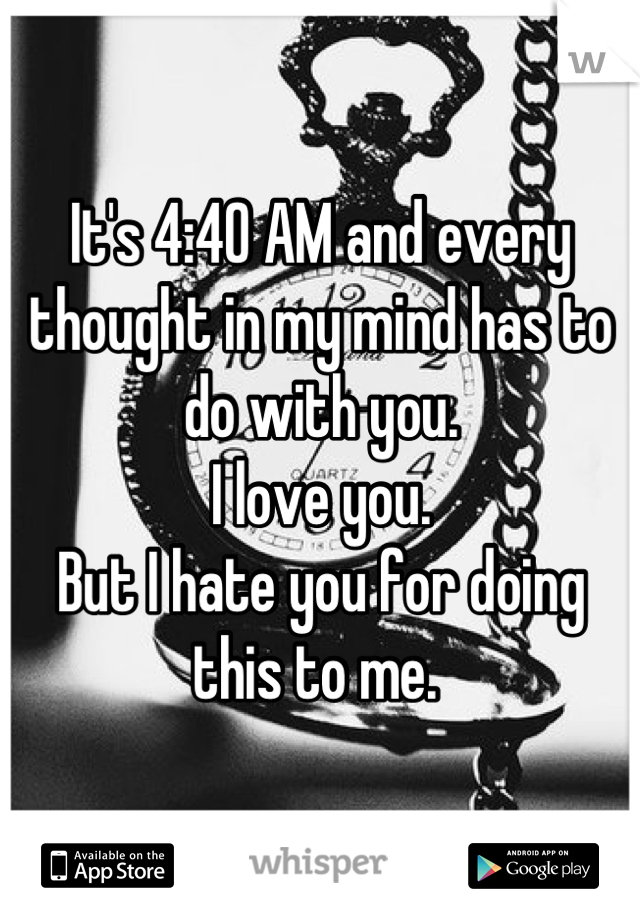 It's 4:40 AM and every thought in my mind has to do with you. 
I love you. 
But I hate you for doing this to me. 