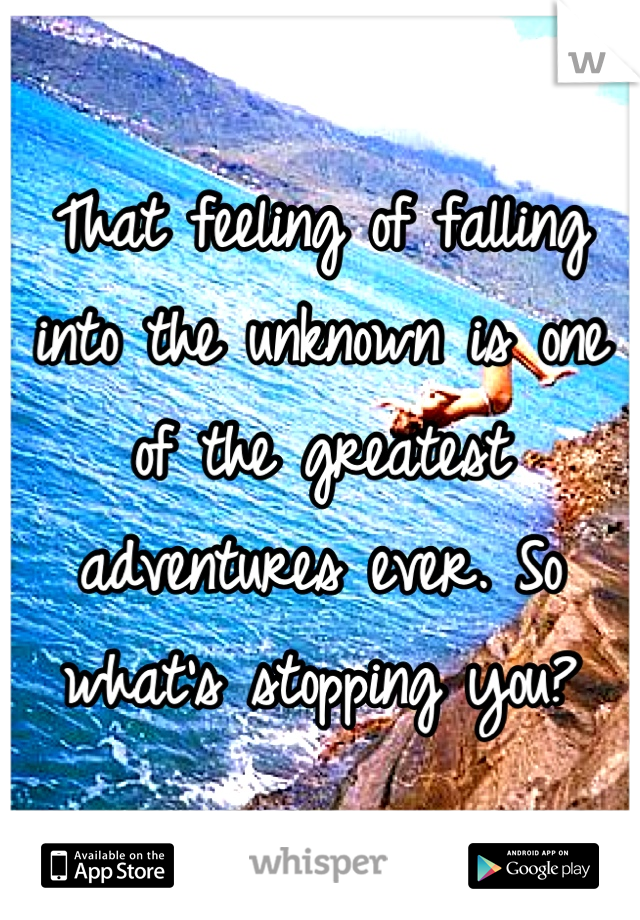 That feeling of falling into the unknown is one of the greatest adventures ever. So what's stopping you?