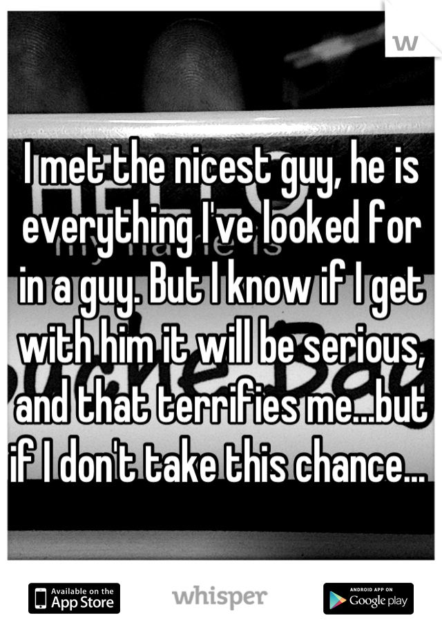 I met the nicest guy, he is everything I've looked for in a guy. But I know if I get with him it will be serious, and that terrifies me...but if I don't take this chance... 