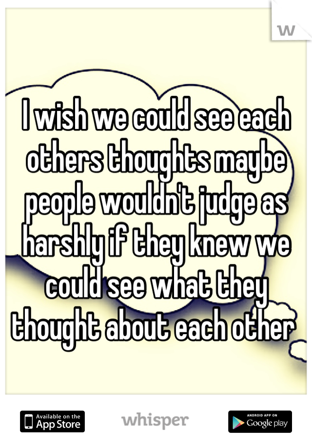 I wish we could see each others thoughts maybe people wouldn't judge as harshly if they knew we could see what they thought about each other 