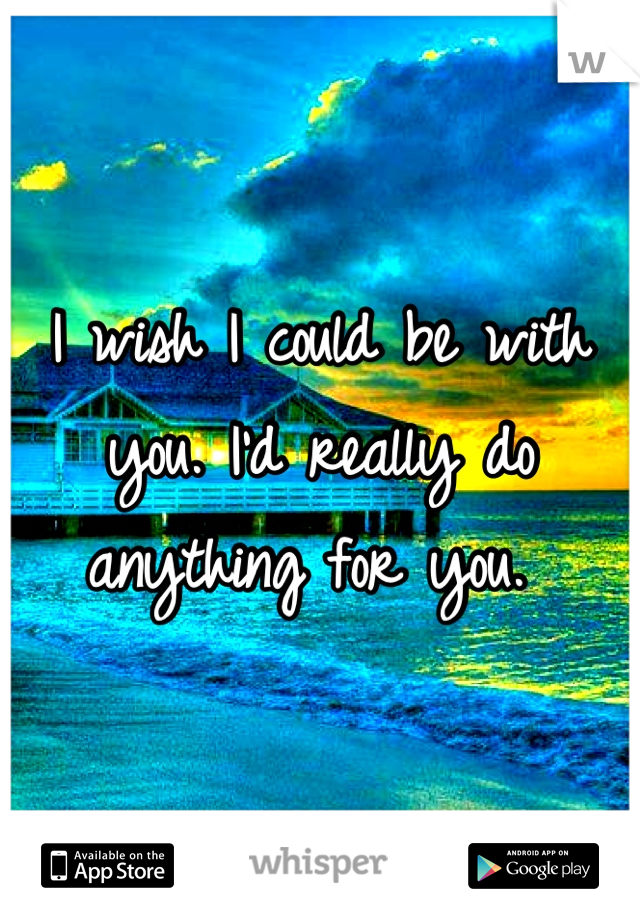 I wish I could be with you. I'd really do anything for you. 