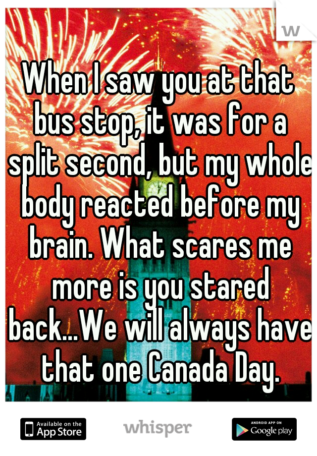 When I saw you at that bus stop, it was for a split second, but my whole body reacted before my brain. What scares me more is you stared back...We will always have that one Canada Day.