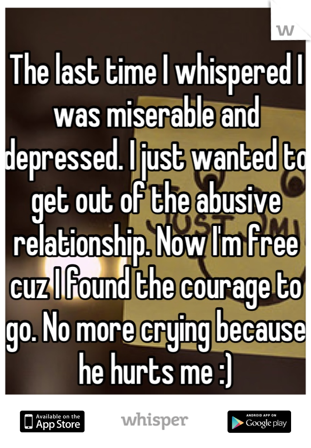 The last time I whispered I was miserable and depressed. I just wanted to get out of the abusive relationship. Now I'm free cuz I found the courage to go. No more crying because he hurts me :)