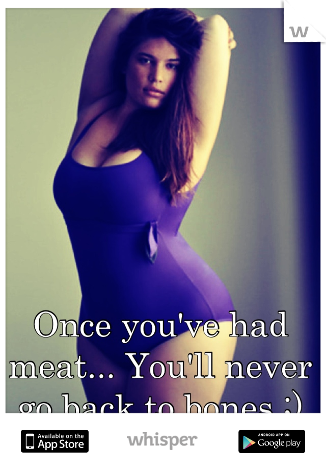 Once you've had meat... You'll never go back to bones ;)