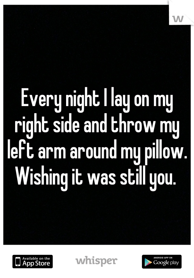 Every night I lay on my right side and throw my left arm around my pillow. 
Wishing it was still you. 
