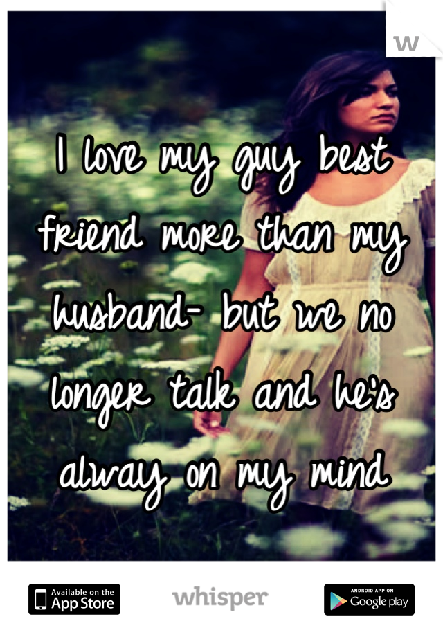 I love my guy best friend more than my husband- but we no longer talk and he's alway on my mind