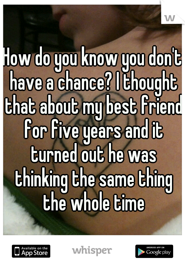 How do you know you don't have a chance? I thought that about my best friend for five years and it turned out he was thinking the same thing the whole time