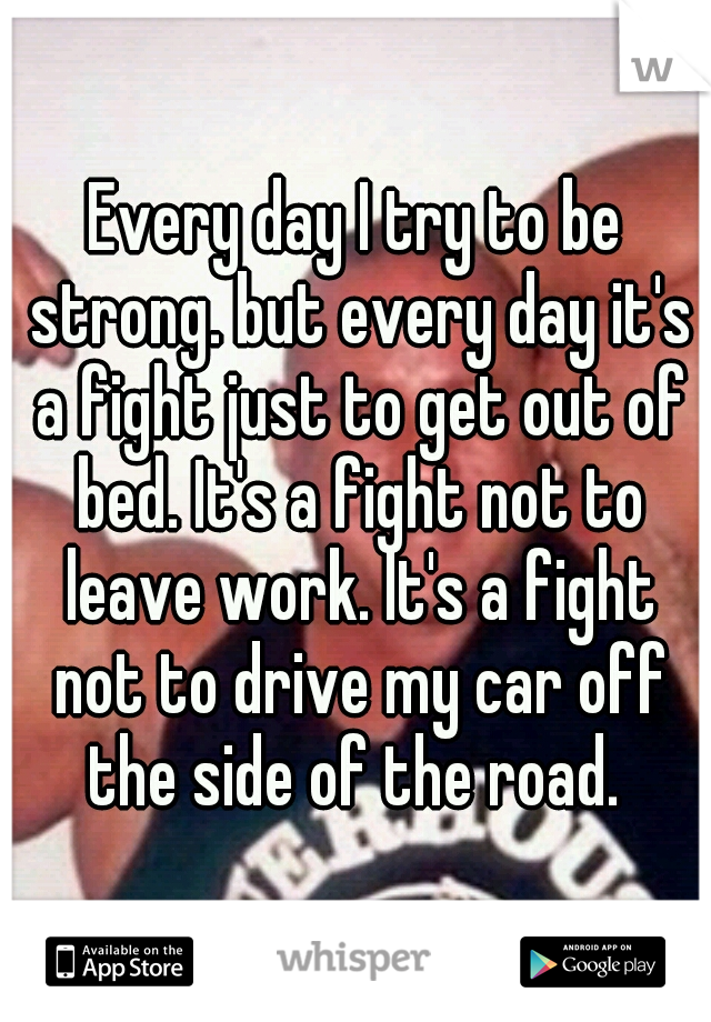 Every day I try to be strong. but every day it's a fight just to get out of bed. It's a fight not to leave work. It's a fight not to drive my car off the side of the road. 