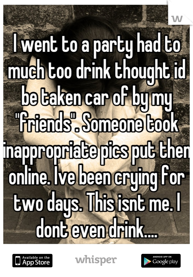 I went to a party had to much too drink thought id be taken car of by my "friends". Someone took inappropriate pics put then online. Ive been crying for two days. This isnt me. I dont even drink....