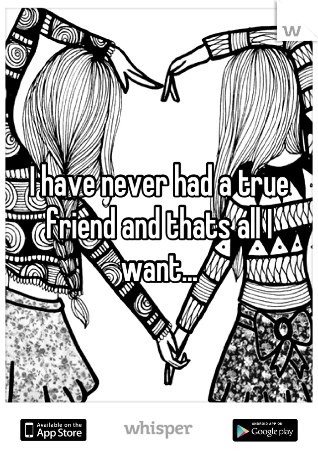 I have never had a true friend and thats all I want...