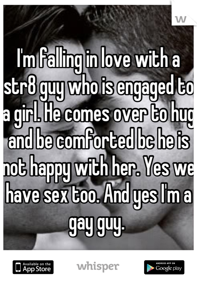 I'm falling in love with a str8 guy who is engaged to a girl. He comes over to hug and be comforted bc he is not happy with her. Yes we have sex too. And yes I'm a gay guy. 