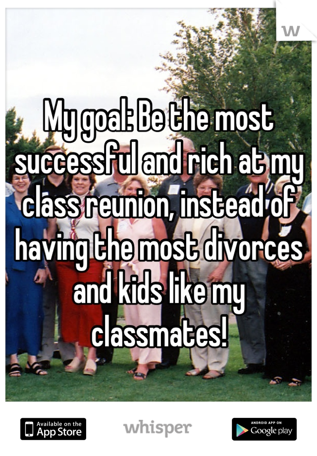 My goal: Be the most successful and rich at my class reunion, instead of having the most divorces and kids like my classmates!