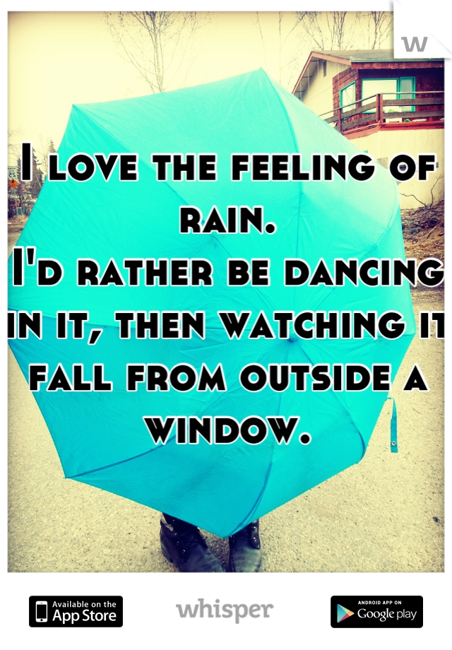 I love the feeling of rain. 
I'd rather be dancing in it, then watching it fall from outside a window. 

