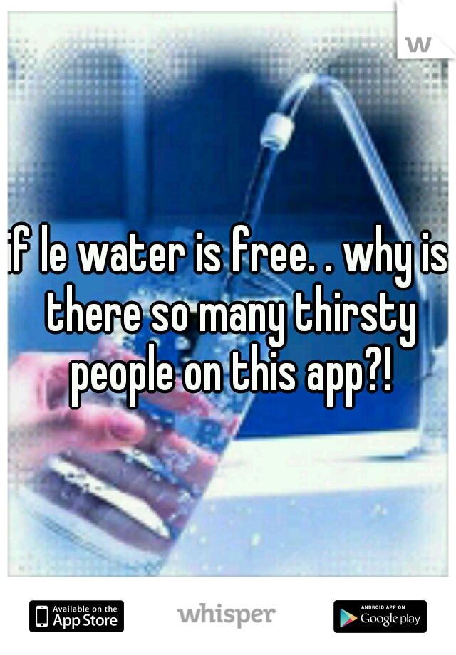 if le water is free. . why is there so many thirsty people on this app?!