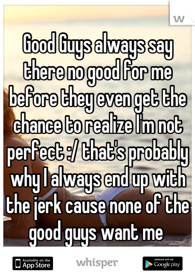 Good Guys always say there no good for me before they even get the chance to realize I'm not perfect :/ that's probably why I always end up with the jerk cause none of the good guys want me 