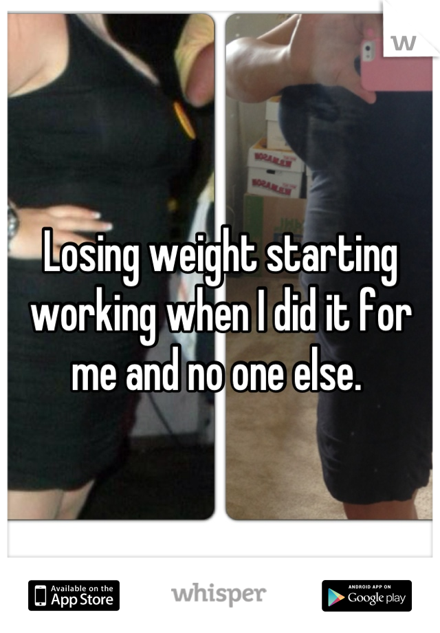 Losing weight starting working when I did it for me and no one else. 