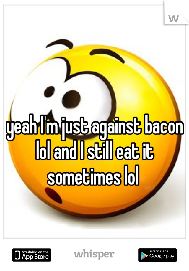 yeah I'm just against bacon lol and I still eat it sometimes lol 