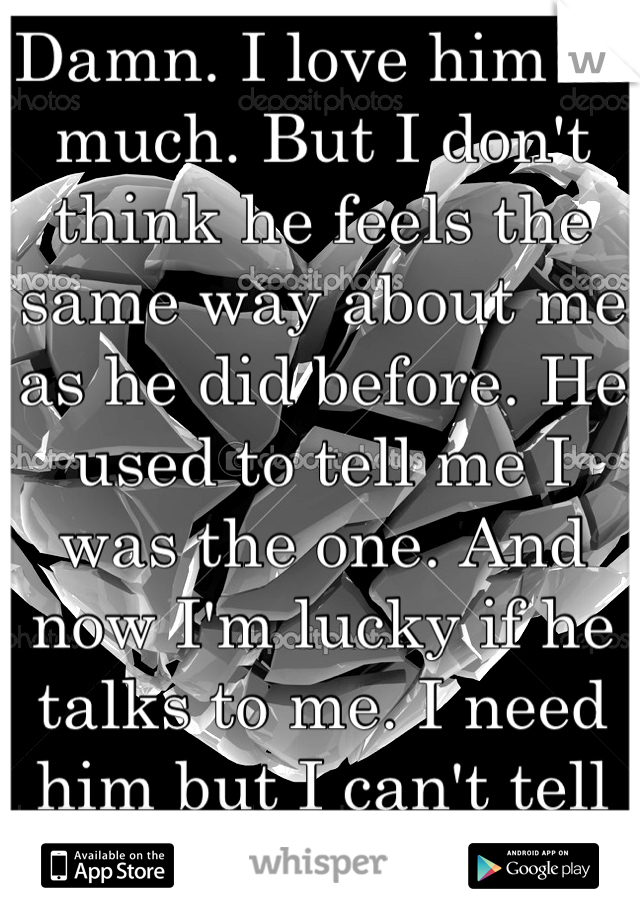 Damn. I love him so much. But I don't think he feels the same way about me as he did before. He used to tell me I was the one. And now I'm lucky if he talks to me. I need him but I can't tell him. :,(