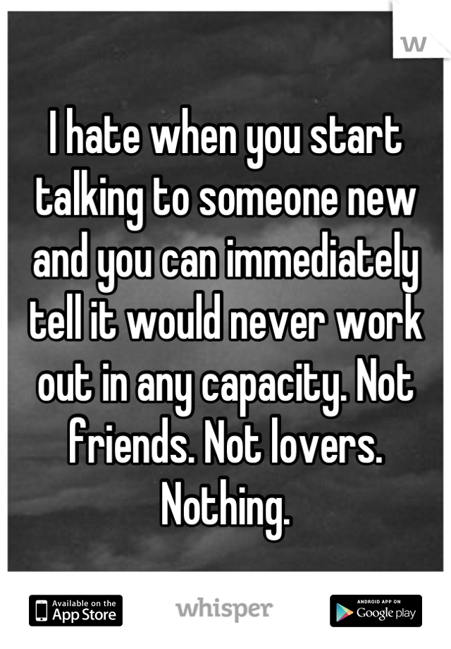 I hate when you start talking to someone new and you can immediately tell it would never work out in any capacity. Not friends. Not lovers. Nothing.