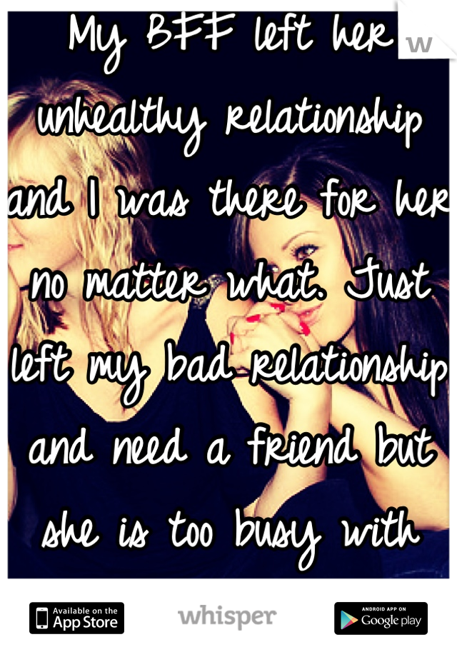 My BFF left her unhealthy relationship and I was there for her no matter what. Just left my bad relationship and need a friend but she is too busy with some guy who she just met and is a jerk to her