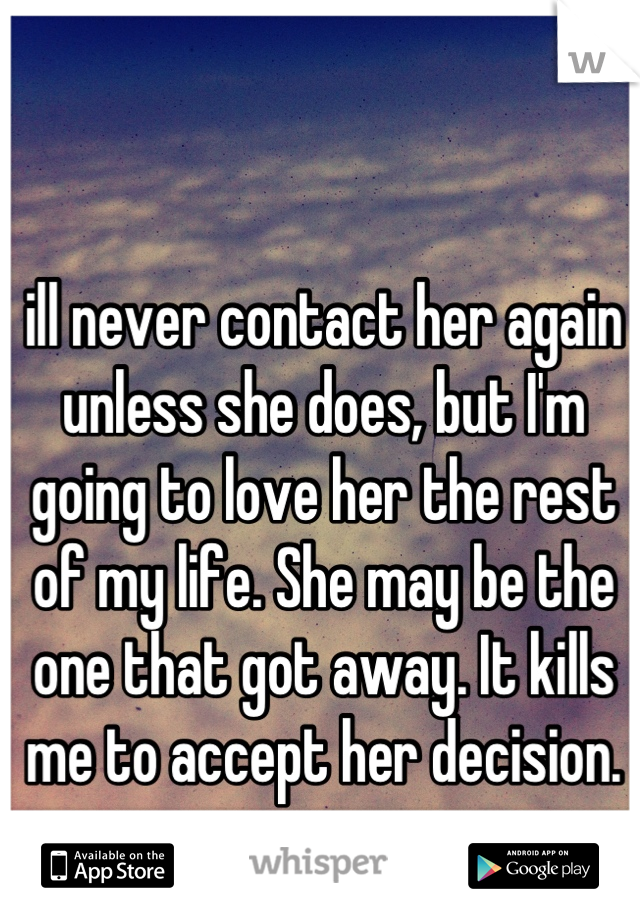 ill never contact her again unless she does, but I'm going to love her the rest of my life. She may be the one that got away. It kills me to accept her decision.