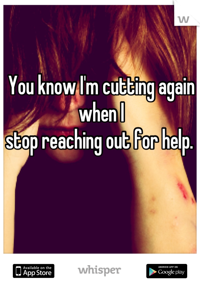 You know I'm cutting again when I 
stop reaching out for help. 