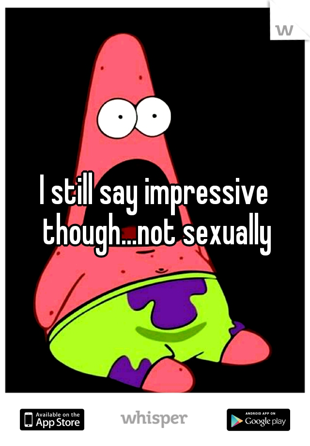 I still say impressive though...not sexually