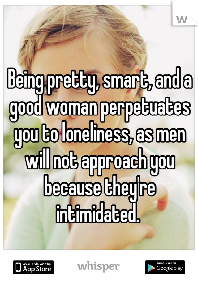 Being pretty, smart, and a good woman perpetuates you to loneliness, as men will not approach you because they're intimidated. 