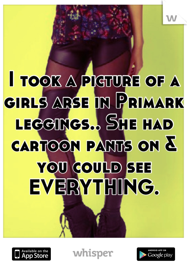 I took a picture of a girls arse in Primark leggings.. She had cartoon pants on & you could see EVERYTHING.