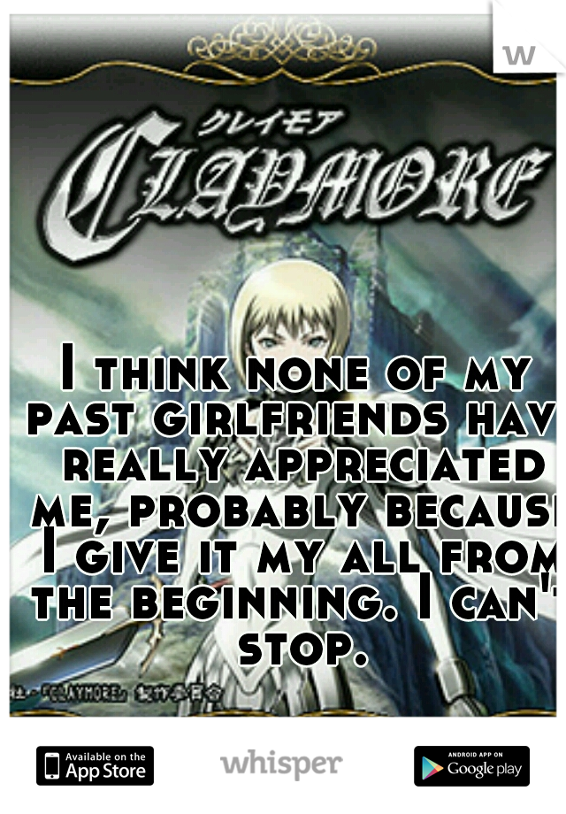 I think none of my past girlfriends have really appreciated me, probably because I give it my all from the beginning. I can't stop.