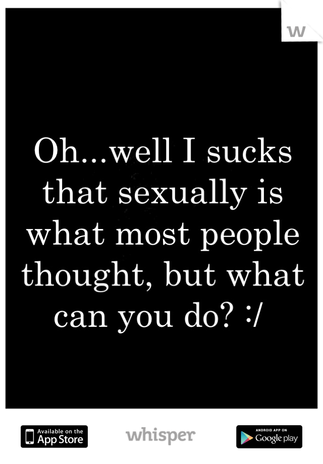 Oh...well I sucks that sexually is what most people thought, but what can you do? :/ 