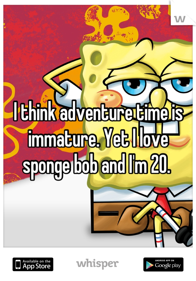 I think adventure time is immature. Yet I love sponge bob and I'm 20. 