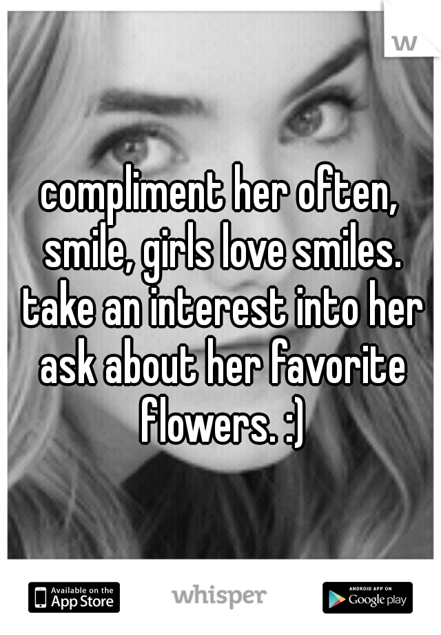 compliment her often, smile, girls love smiles. take an interest into her ask about her favorite flowers. :)