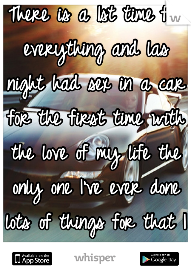 There is a 1st time for everything and las night had sex in a car for the first time with the love of my life the only one I've ever done lots of things for that I always said I wasn't going to do