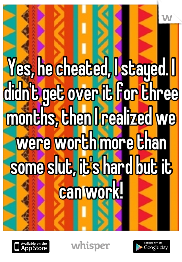 Yes, he cheated, I stayed. I didn't get over it for three months, then I realized we were worth more than some slut, it's hard but it can work!