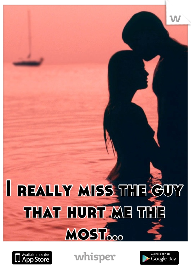 I really miss the guy that hurt me the most...
